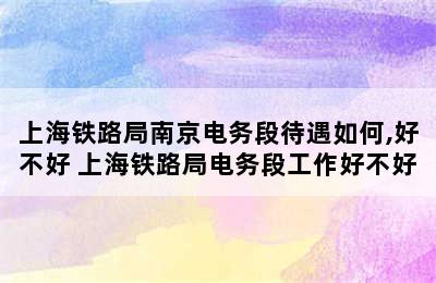 上海铁路局南京电务段待遇如何,好不好 上海铁路局电务段工作好不好